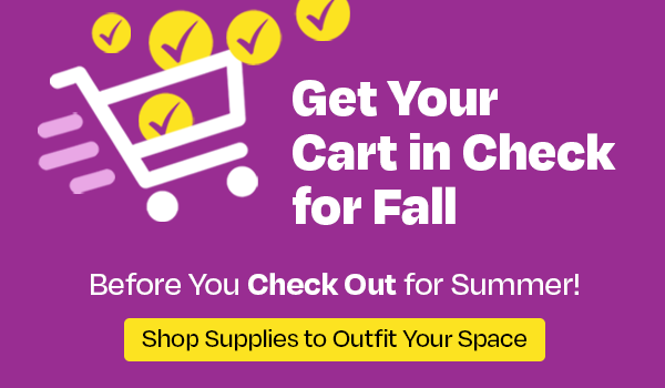 Get Your Cart in Check for Fall, Before You Check Out for Summer! - Shop Supplies to Outfit Your Space